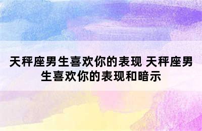 天秤座男生喜欢你的表现 天秤座男生喜欢你的表现和暗示